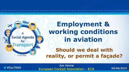 04/06/2015 Employment & working conditions in aviation Should we deal with reality, or permit a façade? Jon Horne European Cockpit Association – ECA.