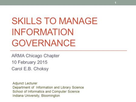 SKILLS TO MANAGE INFORMATION GOVERNANCE ARMA Chicago Chapter 10 February 2015 Carol E.B. Choksy 1 Adjunct Lecturer Department of Information and Library.
