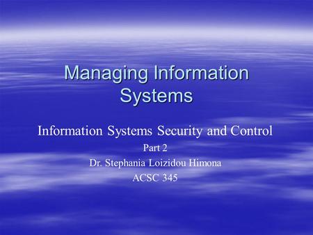 Managing Information Systems Information Systems Security and Control Part 2 Dr. Stephania Loizidou Himona ACSC 345.