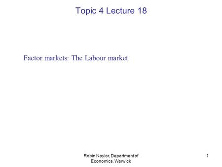 Robin Naylor, Department of Economics, Warwick 1 Factor markets: The Labour market Topic 4 Lecture 18.