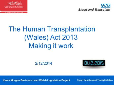 Karen Morgan Business Lead Welsh Legislation Project Organ Donation and Transplantation The Human Transplantation (Wales) Act 2013 Making it work 2/12/2014.