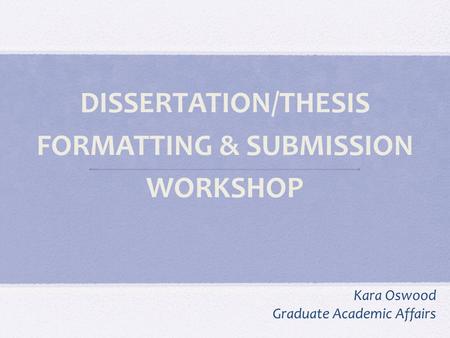 DISSERTATION/THESIS FORMATTING & SUBMISSION WORKSHOP Kara Oswood Graduate Academic Affairs.