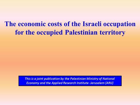 The economic costs of the Israeli occupation for the occupied Palestinian territory This is a joint publication by the Palestinian Ministry of National.