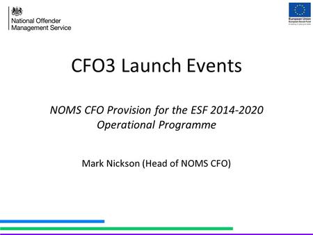 CFO3 Launch Events NOMS CFO Provision for the ESF 2014-2020 Operational Programme Mark Nickson (Head of NOMS CFO)