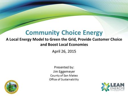Community Choice Energy A Local Energy Model to Green the Grid, Provide Customer Choice and Boost Local Economies April 26, 2015 Presented by: Jim Eggemeyer.