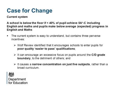 Case for Change Current system A school is below the floor if < 40% of pupil achieve 5A*-C including English and maths and pupils make below average (expected)