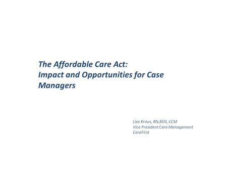 The Affordable Care Act: Impact and Opportunities for Case Managers Lisa Kraus, RN,BSN, CCM Vice President Care Management CareFirst.