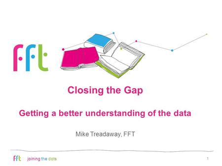 Joining the dots Closing the Gap Getting a better understanding of the data 1 Mike Treadaway, FFT.