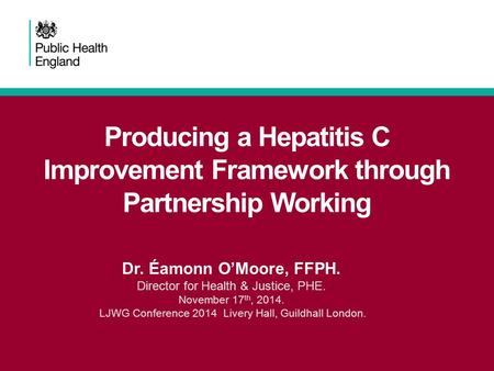 Producing a Hepatitis C Improvement Framework through Partnership Working Dr. Éamonn O’Moore, FFPH. Director for Health & Justice, PHE. November 17 th,