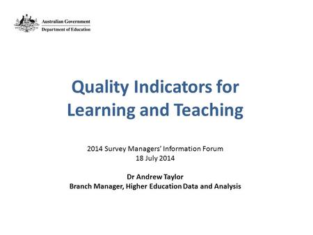 Quality Indicators for Learning and Teaching 2014 Survey Managers’ Information Forum 18 July 2014 Dr Andrew Taylor Branch Manager, Higher Education Data.