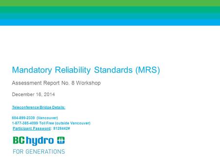 1 Mandatory Reliability Standards (MRS) Assessment Report No. 8 Workshop December 16, 2014 Teleconference Bridge Details: 604-899-2339 (Vancouver) 1-877-385-4099.