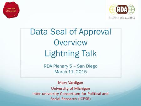 Data Seal of Approval Overview Lightning Talk RDA Plenary 5 – San Diego March 11, 2015 Mary Vardigan University of Michigan Inter-university Consortium.