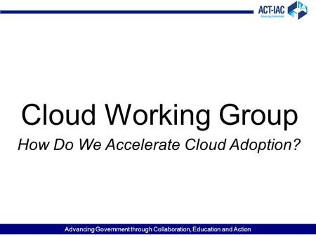 Advancing Government through Collaboration, Education and Action Cloud Working Group How Do We Accelerate Cloud Adoption?