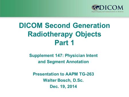 DICOM Second Generation Radiotherapy Objects Part 1 Supplement 147: Physician Intent and Segment Annotation Presentation to AAPM TG-263 Walter Bosch, D.Sc.