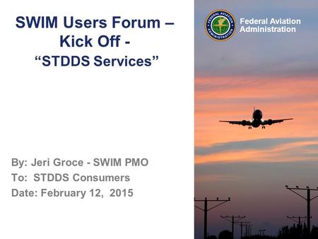 Federal Aviation Administration SWIM Users Forum – Kick Off - “STDDS Services” By: Jeri Groce - SWIM PMO To: STDDS Consumers Date: February 12, 2015.