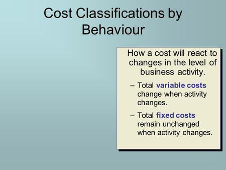 Cost Classifications by Behaviour How a cost will react to changes in the level of business activity. –Total variable costs change when activity changes.