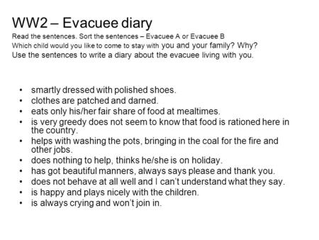 WW2 – Evacuee diary Read the sentences. Sort the sentences – Evacuee A or Evacuee B Which child would you like to come to stay with you and your family?