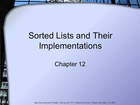 Sorted Lists and Their Implementations Chapter 12 Data Structures and Problem Solving with C++: Walls and Mirrors, Carrano and Henry, © 2013.