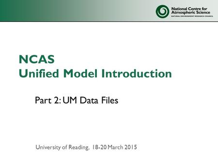 NCAS Unified Model Introduction Part 2: UM Data Files University of Reading, 18-20 March 2015.