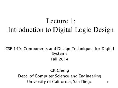 1 Lecture 1: Introduction to Digital Logic Design CSE 140: Components and Design Techniques for Digital Systems Fall 2014 CK Cheng Dept. of Computer Science.