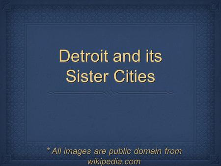 Detroit and its Sister Cities * All images are public domain from wikipedia.com.