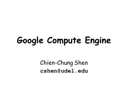 Chien-Chung Shen cshen@udel.edu Google Compute Engine Chien-Chung Shen cshen@udel.edu.