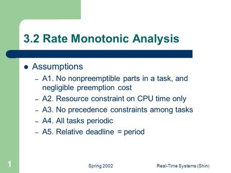 Spring 2002Real-Time Systems (Shin) 1 3.2 Rate Monotonic Analysis Assumptions – A1. No nonpreemptible parts in a task, and negligible preemption cost –