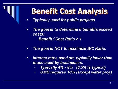 1 Benefit Cost Analysis Typically used for public projects The goal is to determine if benefits exceed costs: Benefit / Cost Ratio > 1 The goal is NOT.