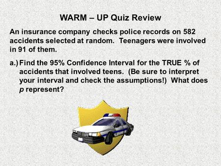 WARM – UP Quiz Review An insurance company checks police records on 582 accidents selected at random. Teenagers were involved in 91 of them. a.)	Find.