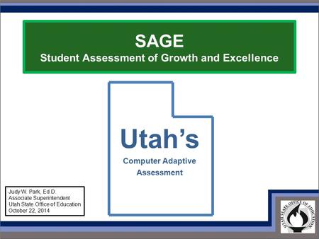 SAGE Student Assessment of Growth and Excellence Utah’s Computer Adaptive Assessment Judy W. Park, Ed.D. Associate Superintendent Utah State Office of.