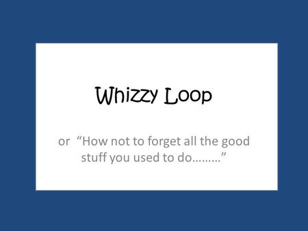 Whizzy Loop or “How not to forget all the good stuff you used to do………”