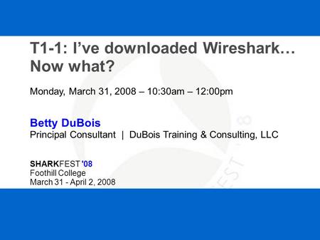 SHARKFEST '08 | Foothill College | March 31 - April 2, 2008 T1-1: I’ve downloaded Wireshark… Now what? Monday, March 31, 2008 – 10:30am – 12:00pm Betty.