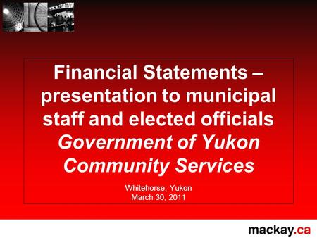 Financial Statements – presentation to municipal staff and elected officials Government of Yukon Community Services Whitehorse, Yukon March 30, 2011.