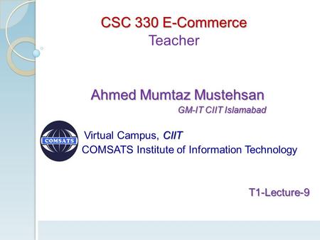 CSC 330 E-Commerce Teacher Ahmed Mumtaz Mustehsan Ahmed Mumtaz Mustehsan GM-IT CIIT Islamabad GM-IT CIIT Islamabad CIIT Virtual Campus, CIIT COMSATS Institute.