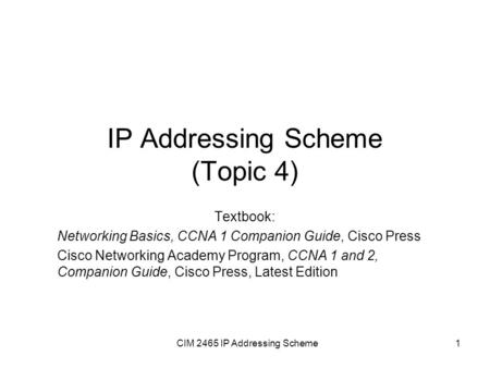 CIM 2465 IP Addressing Scheme1 IP Addressing Scheme (Topic 4) Textbook: Networking Basics, CCNA 1 Companion Guide, Cisco Press Cisco Networking Academy.