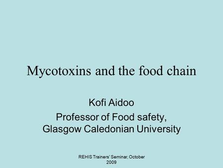 REHIS Trainers' Seminar, October 2009 Mycotoxins and the food chain Kofi Aidoo Professor of Food safety, Glasgow Caledonian University.