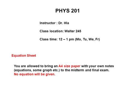PHYS 201 Instructor : Dr. Hla Class location: Walter 245 Class time: 12 – 1 pm (Mo, Tu, We, Fr) Equation Sheet You are allowed to bring an A4 size paper.