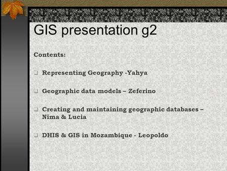 GIS presentation g2 Contents:  Representing Geography -Yahya  Geographic data models – Zeferino  Creating and maintaining geographic databases – Nima.