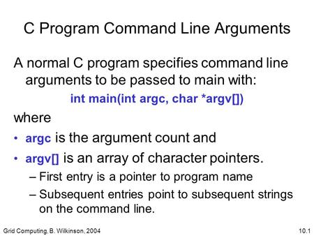 Grid Computing, B. Wilkinson, 200410.1 C Program Command Line Arguments A normal C program specifies command line arguments to be passed to main with: