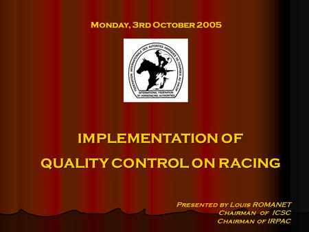 Monday, 3rd October 2005 Presented by Louis ROMANET Chairman of ICSC Chairman of IRPAC IMPLEMENTATION OF QUALITY CONTROL ON RACING.
