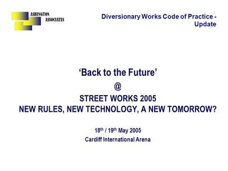ASHINGTON ASSOCIATES Diversionary Works Code of Practice - Update ‘Back to the STREET WORKS 2005 NEW RULES, NEW TECHNOLOGY, A NEW TOMORROW? 18.
