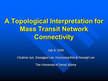 A Topological Interpretation for Mass Transit Network Connectivity July 8, 2006 Chulmin Jun, Seungjae Lee, Hyeyoung Kim & Seungil Lee The University of.