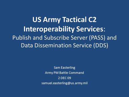 US Army Tactical C2 Interoperability Services: Publish and Subscribe Server (PASS) and Data Dissemination Service (DDS) Sam Easterling Army PM Battle.