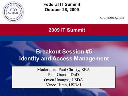 2009 IT Summit Federal CIO Council Breakout Session #5 Identity and Access Management Federal IT Summit October 28, 2009 Moderator: Paul Christy, SBA Paul.