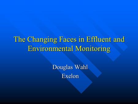 The Changing Faces in Effluent and Environmental Monitoring Douglas Wahl Exelon.