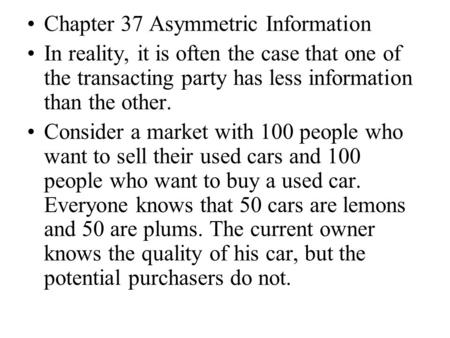 Chapter 37 Asymmetric Information In reality, it is often the case that one of the transacting party has less information than the other. Consider a market.