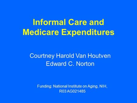Informal Care and Medicare Expenditures Courtney Harold Van Houtven Edward C. Norton Funding: National Institute on Aging, NIH, R03 AG021485.