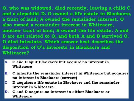 O, who was widowed, died recently, leaving a child C and a stepchild D. O owned a life estate in Blackacre, a tract of land; A owned the remainder interest.