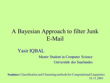 A Bayesian Approach to filter Junk E-Mail Yasir IQBAL Master Student in Computer Science Universität des Saarlandes Seminar: Classification and Clustering.