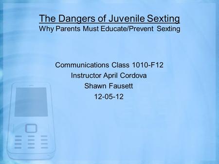The Dangers of Juvenile Sexting Why Parents Must Educate/Prevent Sexting Communications Class 1010-F12 Instructor April Cordova Shawn Fausett 12-05-12.